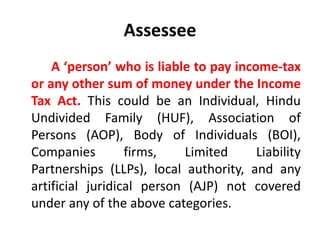 Assessee
A ‘person’ who is liable to pay income-tax
or any other sum of money under the Income
Tax Act. This could be an Individual, Hindu
Undivided Family (HUF), Association of
Persons (AOP), Body of Individuals (BOI),
Companies firms, Limited Liability
Partnerships (LLPs), local authority, and any
artificial juridical person (AJP) not covered
under any of the above categories.
 