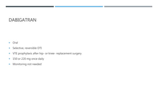 DABIGATRAN
 Oral
 Selective, reversible DTI
 VTE prophylaxis after hip- or knee- replacement surgery
 150 or 220 mg once daily
 Monitoring not needed
 