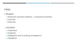 TYPES
 Bivalent
 Bivalirudin (transient inhibition - is cleaved by thrombin)
 Lepirudin
 Desirudin
 Univalent
 Argatroban
 Inogatran
 Melagatran (and its prodrug ximelagatran)
 Dabigatran
 