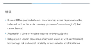 USES
 Bivalent DTIs enjoy limited use in circumstances where heparin would be
indicated such as the acute coronary syndrome ("unstable angina"), but
cannot be used
 Argatroban is used for heparin-induced thrombocytopenia
 Dabigatran is used in prevention of ischemic stroke, as well as intracranial
hemorrhage risk and overall mortality for non-valvular atrial fibrillation
 