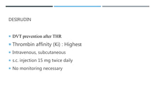 DESIRUDIN
 DVT prevention after THR
 Thrombin affinity (Ki) : Highest
 Intravenous, subcutaneous
 s.c. injection 15 mg twice daily
 No monitoring necessary
 