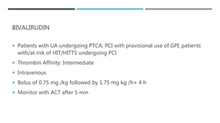 BIVALIRUDIN
 Patients with UA undergoing PTCA; PCI with provisional use of GPI; patients
with/at risk of HIT/HITTS undergoing PCI
 Thrombin Affinity: Intermediate
 Intravenous
 Bolus of 0.75 mg /kg followed by 1.75 mg kg /h× 4 h
 Monitor with ACT after 5 min
 