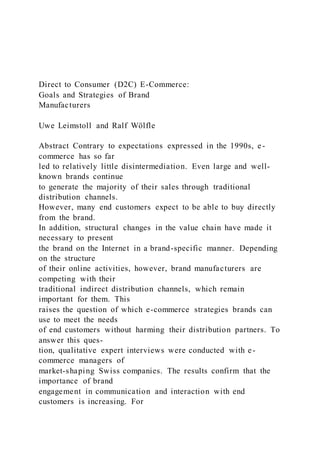 Direct to Consumer (D2C) E-Commerce:
Goals and Strategies of Brand
Manufacturers
Uwe Leimstoll and Ralf Wölfle
Abstract Contrary to expectations expressed in the 1990s, e-
commerce has so far
led to relatively little disintermediation. Even large and well-
known brands continue
to generate the majority of their sales through traditional
distribution channels.
However, many end customers expect to be able to buy directly
from the brand.
In addition, structural changes in the value chain have made it
necessary to present
the brand on the Internet in a brand-specific manner. Depending
on the structure
of their online activities, however, brand manufacturers are
competing with their
traditional indirect distribution channels, which remain
important for them. This
raises the question of which e-commerce strategies brands can
use to meet the needs
of end customers without harming their distribution partners. To
answer this ques-
tion, qualitative expert interviews were conducted with e-
commerce managers of
market-shaping Swiss companies. The results confirm that the
importance of brand
engagement in communication and interaction with end
customers is increasing. For
 