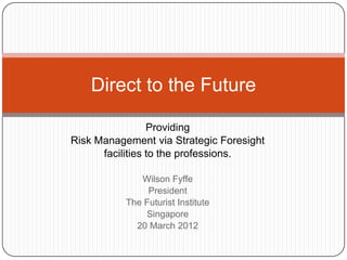 Providing
Risk Management via Strategic Foresight
facilities to the professions.
Wilson Fyffe
President
The Futurist Institute
Singapore
20 March 2012
Direct to the Future
 