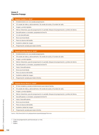 130
DirecTV–Campañadeposicionamientodemarca
Anexo 3
Paquetes Prepago10
Paquete Familiar S/. 49,9010
	 Entretenimiento con una variada programación.
	 35 canales de video y, adicionalmente, 30 canales de audio y 9 canales de radio.
	 Imagen y sonido digitales.
	 Menús interactivos, guía de programación en pantalla, bloqueo de programación y cambio de idioma.
	 Decodificadores a comodato, propiedad de DirecTV.
	 Un solo decodificador.
	 No se acumula deuda.
	 Precio al alcance del bolsillo.
	 Excelente calidad de imagen.
	 Programación variada para toda la familia.
Paquete Familiar Movie S/. 59.9011
	 Entretenimiento con una variada programación.
	 39 canales de video y, adicionalmente, 30 canales de audio y 9 canales de radio.
	 Imagen y sonido digitales.
	 Menús interactivos, guía de programación en pantalla, bloqueo de programación y cambio de idioma.
	 Decodificadores a comodato, propiedad de DirecTV.
	 Hasta 2 decodificadores.
	 No se acumula deuda.
	 Precio al alcance del bolsillo.
	 Excelente calidad de imagen.
	 Programación variada para toda la familia.
Paquete Bronce Movie S/. 69,9012
	 El más completo y variado entretenimiento para toda la familia.
	 55 canales de video y, adicionalmente, 30 canales de audio y 9 canales de radio.
	 Imagen y sonido digitales.
	 Menús interactivos, guía de programación en pantalla, bloqueo de programación y cambio de idioma.
	 Decodificadores a comodato, propiedad de DirecTV.
	 Hasta 3 decodificadores.
	 No se acumula deuda.
	 Precio al alcance del bolsillo.
	 Excelente calidad de imagen.
	 Programación variada para toda la familia.
Fuente: <http://www.directv.com.pe/paquetes/ver-paquetes/prepago?link=nav>.1112
10
Costo de programación promocional por un mes.
11
Ibídem.
12
Ibídem.
 