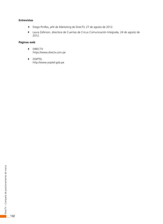 132
DirecTV–Campañadeposicionamientodemarca
Entrevistas
 Diego Pinillos, jefe de Márketing de DirecTV, 27 de agosto de 2012.
 Laura Zaferson, directora de Cuentas de Circus Comunicación Integrada, 24 de agosto de
2012.
Páginas web
 DIRECTV
https://www.directv.com.pe
 OSIPTEL
http://www.osiptel.gob.pe
 