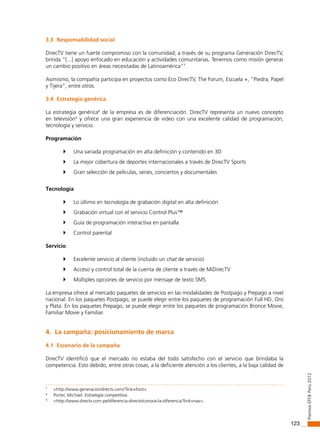 123
PremiosEffiEPerú2012
3.3 Responsabilidad social
DirecTV tiene un fuerte compromiso con la comunidad; a través de su programa Generación DirecTV,
brinda “[...] apoyo enfocado en educación y actividades comunitarias. Tenemos como misión generar
un cambio positivo en áreas necesitadas de Latinoamérica”7
.
Asimismo, la compañía participa en proyectos como Eco DirecTV, The Forum, Escuela +, “Piedra, Papel
y Tijera”, entre otros.
3.4 Estrategia genérica
La estrategia genérica8
de la empresa es de diferenciación. DirecTV representa un nuevo concepto
en televisión9
y ofrece una gran experiencia de video con una excelente calidad de programación,
tecnología y servicio.
Programación
	 Una variada programación en alta definición y contenido en 3D
	 La mejor cobertura de deportes internacionales a través de DirecTV Sports
	 Gran selección de películas, series, conciertos y documentales
Tecnología
	 Lo último en tecnología de grabación digital en alta definición
	 Grabación virtual con el servicio Control Plus™
	 Guía de programación interactiva en pantalla
	 Control parental
Servicio
	 Excelente servicio al cliente (incluido un chat de servicio)
	 Acceso y control total de la cuenta de cliente a través de MiDirecTV
	 Múltiples opciones de servicio por mensaje de texto SMS
La empresa ofrece al mercado paquetes de servicios en las modalidades de Postpago y Prepago a nivel
nacional. En los paquetes Postpago, se puede elegir entre los paquetes de programación Full HD, Oro
y Plata. En los paquetes Prepago, se puede elegir entre los paquetes de programación Bronce Movie,
Familiar Movie y Familiar.
4. La campaña: posicionamiento de marca
4.1 Escenario de la campaña
DirecTV identificó que el mercado no estaba del todo satisfecho con el servicio que brindaba la
competencia. Esto debido, entre otras cosas, a la deficiente atención a los clientes, a la baja calidad de
7
<http://www.generaciondirectv.com/?link=foot>.
8
Porter, Michael. Estrategia competitiva.
9
<http://www.directv.com.pe/diferencia-directv/conoce-la-diferencia?link=nav>.
 