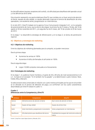124
DirecTV–Campañadeposicionamientodemarca
los decodificadores (equipos receptores de la señal), a la dificultad para desafiliarse del operador actual
y a las deficiencias de la señal.
Esta situación representó una oportunidad para DirecTV, que contaba con un buen servicio de atención
al cliente, equipos de alta calidad, un equipo destinado a ejecutar el servicio de desafiliación de otros
operadores, una excelente señal y programación sin intermitencias.
En el año 2011, DirecTV trabajó con la agencia Circus Comunicación Integrada S.A.C. en la campaña
de posicionamiento de marca, que se dio en dos etapas: la primera fue de 3 meses y 16 días, del 14 de
agosto al 30 de noviembre de 2011, y la segunda fue de 6 meses, del 10 de octubre al 29 de marzo
de 2012.
En la etapa 1 se desarrolló la estrategia de diferenciación y en la etapa 2, la táctica de penetración
regional.
4.2 Objetivos y estrategias de márketing
4.2.1 Objetivos de márketing
Entre los objetivos de márketing planteados para la campaña, se pueden mencionar:
Para la primera etapa:
	 Aumentar las ventas en 100%
	 Aumentar el tráfico de llamadas al call center en 100%
Para la segunda etapa:
	 Lograr 10.000 contactos mensuales en el lanzamiento
4.2.2 Estrategias de márketing
En la etapa 1, la audiencia fueron hombres y mujeres de 26 a 49 años de nivel socioeconómico A, B
y C. Se basó en el concepto “A mí también me ha pasado” y se determinaron cuatro motivos: Rock,
Futbol, Miss y Mariachi.
Se seleccionaron estos comerciales en relación con cuatro motivos principales por los que el consumidor
se ve afectado en el servicio de televisión de paga y se confrontan con las cuatro características
desarrolladas por DirecTV (véase el cuadro 1).
Cuadro 1
Diferencias entre la Competencia y DirecTV
Atributo Competencia DirecTV
Servicio Deficiente servicio de atención al cliente Buen servicio de atención al cliente
Equipo Equipos de baja calidad Equipos de primera línea
Señal Señal intermitente y programación inconsistente Señal y programación sin intermitencias
Desafiliación Dificultad extrema para desafiliarse del servicio Posibilidad de encargarse del trámite de cambio de
cliente
Fuente: Conep Perú e Ipsos Apoyo Opinión y Mercado, 2012.
 