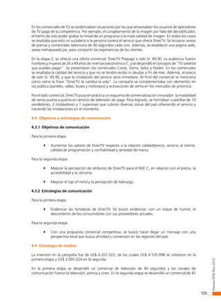 125
PremiosEffiEPerú2012
En los comerciales de TV se evidenciaban situaciones por las que atravesaban los usuarios de operadores
de TV paga de la competencia. Por ejemplo, el congelamiento de la imagen por falla del decodificador,
el hecho de solo poder grabar la mitad de un programa o la mala calidad de imagen. En todos los casos
se resaltaba que esto no sucedería si la persona tuviera el servicio que ofrece DirecTV. Se lanzaron avisos
de prensa y comerciales televisivos de 40 segundos cada uno. Además, se estableció una página web,
www.mehapasado.pe, para compartir las experiencias de los clientes.
En la etapa 2, se ofreció una oferta comercial: DirecTV Prepago a solo S/. 49,90. La audiencia fueron
hombres y mujeres de 26 a 49 años de nivel socioeconómico C, y se desarrolló el concepto de “TV satelital
que puedes pagar”. Se presentaron los comerciales Costa, Sierra, Selva y Madre. En los comerciales
se resaltaba la calidad del servicio y que no se tendrá recibo ni deudas a fin de mes. Además, el precio
de solo S/. 49,90, y que la instalación del servicio sería inmediata. Al final del comercial se menciona
como cierre la frase “DirecTV te cambia la vida”. La campaña se complementaba con elementos en
vía pública (paneles, vallas, buses y mototaxis) y activaciones de venta en los mercados de provincia.
Por el lado comercial, DirecTV puso en práctica un esquema de comercialización innovador: la modalidad
de venta puerta a puerta en servicio de televisión de paga. Para lograrlo, se formaban cuadrillas de 10
vendedores, 2 instaladores y 1 supervisor que cubrían diversas zonas del país ofreciendo el servicio y
haciendo las instalaciones en el momento.
4.3 Objetivos y estrategias de comunicación
4.3.1 Objetivos de comunicación
Para la primera etapa:
	 Aumentar los valores de DirecTV respecto a la relación calidad/precio, servicio al cliente,
calidad de programación y confiabilidad y seriedad de marca.
Para la segunda etapa:
	 Mejorar la percepción de atributos de DirecTV para el NSE C, en relación con el precio, la
accesibilidad y la cercanía.
	 Mejorar el top of mind y la percepción de liderazgo.
4.3.2 Estrategias de comunicación
Para la primera etapa:
	 Evidenciar las fortalezas de DirecTV. Se buscó evidenciar, con un toque de humor, el
descontento de los consumidores con sus proveedores actuales.
Para la segunda etapa:
	 Con una propuesta comercial competitiva, se buscó hacer llegar un mensaje con una
perspectiva local que busca afinidad y conversión en las regiones del país.
4.4 Estrategia de medios
La inversión en la campaña fue de US$ 6.201.022, de los cuales US$ 4.105.998 se utilizaron en la
primera etapa y US$ 2.095.024 en la segunda.
En la primera etapa se desarrolló un comercial de televisión de 40 segundos y los canales de
comunicación fueron la televisión, prensa y cines. En la segunda etapa se desarrolló un comercial de 45
 