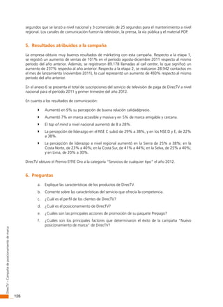 126
DirecTV–Campañadeposicionamientodemarca
segundos que se lanzó a nivel nacional y 3 comerciales de 25 segundos para el mantenimiento a nivel
regional. Los canales de comunicación fueron la televisión, la prensa, la vía pública y el material POP.
5. Resultados atribuidos a la campaña
La empresa obtuvo muy buenos resultados de márketing con esta campaña. Respecto a la etapa 1,
se registró un aumento de ventas de 101% en el período agosto-diciembre 2011 respecto al mismo
período del año anterior. Además, se registraron 89.178 llamadas al call center, lo que significó un
aumento de 237% respecto al año anterior. Respecto a la etapa 2, se realizaron 28.942 contactos en
el mes de lanzamiento (noviembre 2011), lo cual representó un aumento de 493% respecto al mismo
período del año anterior.
En el anexo 6 se presenta el total de suscripciones del servicio de televisión de paga de DirecTV a nivel
nacional para el período 2011 y primer trimestre del año 2012.
En cuanto a los resultados de comunicación:
	 Aumentó en 9% su percepción de buena relación calidad/precio.
	 Aumentó 7% en marca accesible y masiva y en 5% de marca amigable y cercana.
	 El top of mind a nivel nacional aumentó de 8 a 28%.
	 La percepción de liderazgo en el NSE C subió de 29% a 38%, y en los NSE D y E, de 22%
a 38%.
	 La percepción de liderazgo a nivel regional aumentó en la Sierra de 25% a 38%; en la
Costa Norte, de 23% a 40%; en la Costa Sur, de 41% a 44%; en la Selva, de 25% a 40%;
y en Lima, de 20% a 30%.
DirecTV obtuvo el Premio EFFIE Oro a la categoría “Servicios de cualquier tipo” el año 2012.
6. Preguntas
a. Explique las características de los productos de DirecTV.
b. Comente sobre las características del servicio que ofrecía la competencia.
c. ¿Cuál es el perfil de los clientes de DirecTV?
d. ¿Cuál es el posicionamiento de DirecTV?
e. ¿Cuáles son las principales acciones de promoción de su paquete Prepago?
f. ¿Cuáles son los principales factores que determinaron el éxito de la campaña “Nuevo
posicionamiento de marca” de DirecTV?
 