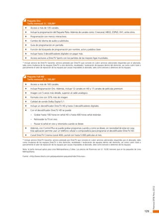 129
PremiosEffiEPerú2012
Paquete Oro
Tarifa mensual: S/. 120,00*
	 Acceso a más de 135 canales.
	 Incluye la programación del Paquete Plata. Además de canales como: Cinecanal, HBO2, ESPN3, VH1, entre otros.
	 Programación con menús interactivos.
	 Cambio de idioma de audio y subtítulos.
	 Guía de programación en pantalla.
	 Función de búsqueda de programación por nombre, actor y palabra clave
	 Incluye hasta 3 decodificadores digitales sin pagar más.
	 Acceso exclusivo a DirecTV Sports con los partidos de las mejores ligas mundiales.
* Incluye servicio de DirecTV Garantía: servicio prestado por DirecTV que consiste en cubrir servicios adicionales requeridos por el abonado,
tales como mudanza de los equipos DirecTV a otro domicilio, recableado / reubicación de equipos dentro del domicilio; así como cubrir total o
parcialmente el valor de reposición de los equipos por causas imputables al abonado, tales como extravío o deterioro de los equipos.
Paquete Full HD
Tarifa mensual: S/. 195,00*
	 Acceso a más de 160 canales.
	 Incluye Programación Oro. Además, incluye 12 canales en HD y 17 canales de películas premium.
	 Imagen con 5 veces más detalle, superior al cable analógico.
	 Formato cine con 33% más de imagen.
	 Calidad de sonido Dolby Digital 5.1.
	 Incluye un decodificador DirecTV HD y hasta 3 decodificadores digitales.
	 Con el decodificador DirecTV HD se puede:
– Grabar hasta 100 horas en señal HD o hasta 400 horas señal estándar.
– Retroceder la TV en vivo.
– Pausar la señal en vivo y retomarla cuando se desee.
	 Además, con Control Plus se puede grabar programas cuando y como se desee, sin necesidad de estar en casa.
Esta aplicación permite usar un teléfono celular o computadora para programar el decodificador DirecTV HD.
	 Canal DirecTV Cinema (canal 400), portal con hasta 5.000 películas al mes.
* Incluye servicio DirecTV Garantía: servicio prestado por DirecTV que consiste en cubrir servicios adicionales requeridos por el abonado, tales
como mudanza de los equipos DirecTV a otro domicilio, recableado / reubicación de equipos dentro del domicilio; así como cubrir total o
parcialmente el valor de reposición de los equipos por causas imputables al abonado, tales como extravío o deterioro de los equipos.
Nota: la tarifa mensual aplica para Lima Metropolitana y Callao. Los precios de Provincias son S/. 10,00 menores que en los paquetes de Lima
Metropolitana.
Fuente: <http://www.directv.com.pe/paquetes/ver-paquetes/index?link=nav>.
 