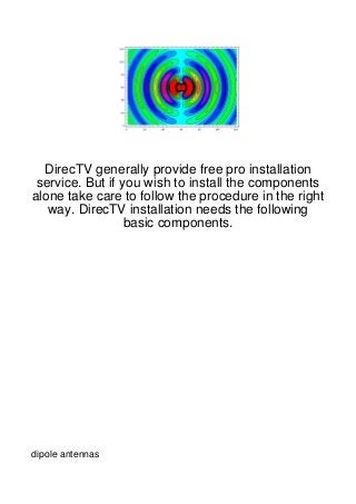 DirecTV generally provide free pro installation
 service. But if you wish to install the components
alone take care to follow the procedure in the right
   way. DirecTV installation needs the following
                  basic components.




dipole antennas
 