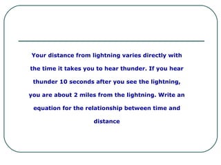 Your distance from lightning varies directly with the time it takes you to hear thunder. If you hear thunder 10 seconds after you see the lightning, you are about 2 miles from the lightning. Write an equation for the relationship between time and distance 