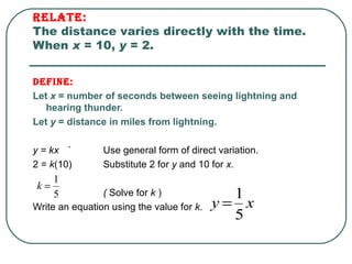 Relate:   The distance varies directly with the time. When  x  = 10,  y  = 2. Define:   Let  x  = number of seconds between seeing lightning and hearing thunder. Let  y  = distance in miles from lightning. y = kx  ` Use general form of direct variation. 2 =  k (10) Substitute 2 for  y  and 10 for  x.  (  Solve for  k  ) Write an equation using the value for  k . 