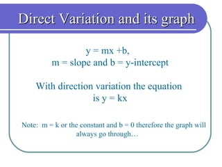Direct Variation and its graph y = mx +b,  m = slope and b = y-intercept With direction variation the equation  is y = kx Note:  m = k or the constant and b = 0 therefore the graph will always go through…  