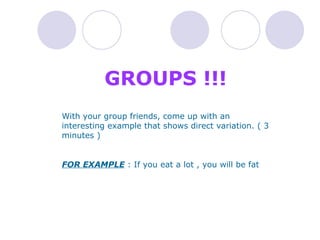 GROUPS !!!  With your group friends, come up with an interesting example that shows direct variation. ( 3 minutes )  FOR EXAMPLE  : If you eat a lot , you will be fat  