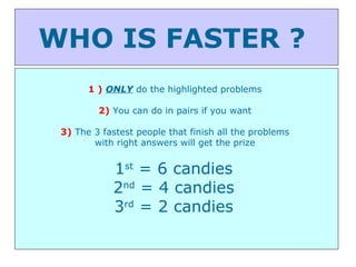 WHO IS FASTER ?  1 )   ONLY  do the highlighted problems  2)  You can do in pairs if you want  3)  The 3 fastest people that finish all the problems  with right answers will get the prize  1 st  = 6 candies  2 nd  = 4 candies  3 rd  = 2 candies  