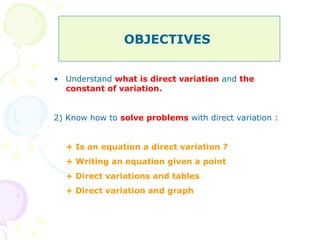 OBJECTIVES  Understand  what is direct variation  and  the constant of variation. 2) Know how to  solve problems  with direct variation : + Is an equation a direct variation ?  + Writing an equation given a point  + Direct variations and tables  + Direct variation and graph  