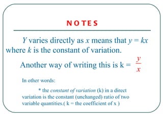 Y  varies directly as  x  means that  y  =  kx  where  k  is the constant of variation. Another way of writing this is k =  In  other words: * the  constant of variation  (k) in a direct variation is the constant (unchanged) ratio of two variable quantities.( k = the coefficient of x )  NOTES  