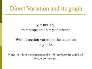 Direct Variation and its graph
y = mx +b,
m = slope and b = y-intercept
With direction variation the equation
is y = kx
Note: m = k or the constant and b = 0 therefore the graph will
always go through…
 