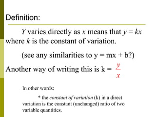 Definition:
Y varies directly as x means that y = kx
where k is the constant of variation.
(see any similarities to y = mx + b?)
Another way of writing this is k =
In other words:
* the constant of variation (k) in a direct
variation is the constant (unchanged) ratio of two
variable quantities.
y
x
 