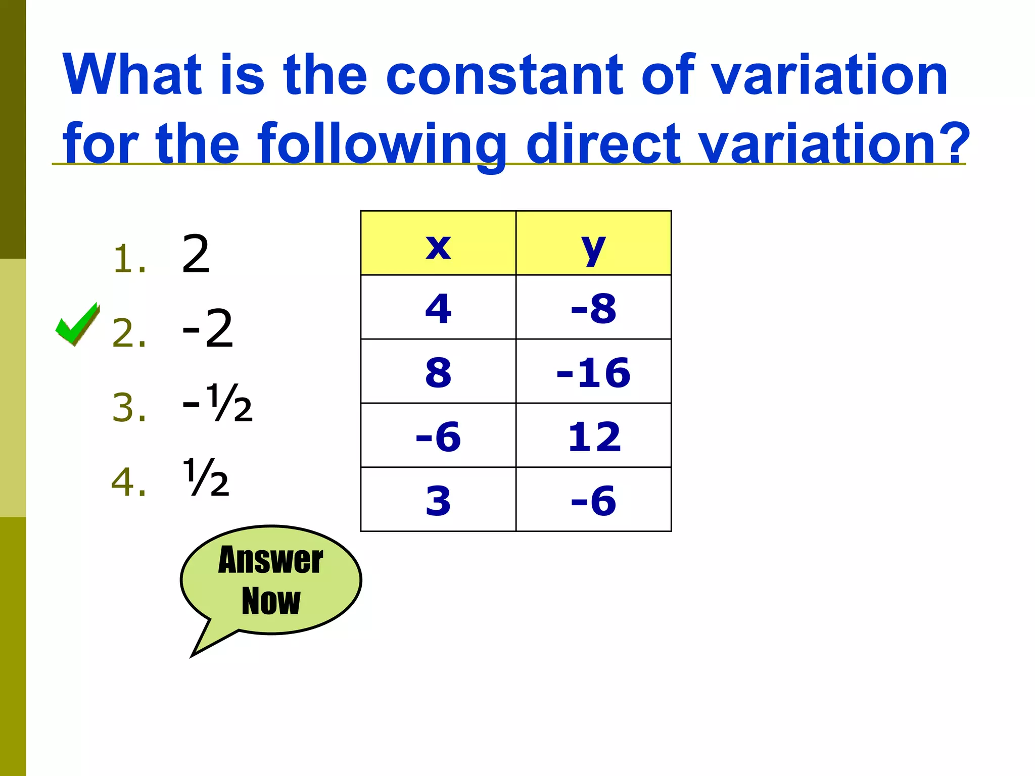 What is the constant of variation
for the following direct variation?
Answer
Now
1. 2
2. -2
3. -½
4. ½
x y
4 -8
8 -16
-6 12
3 -6
 