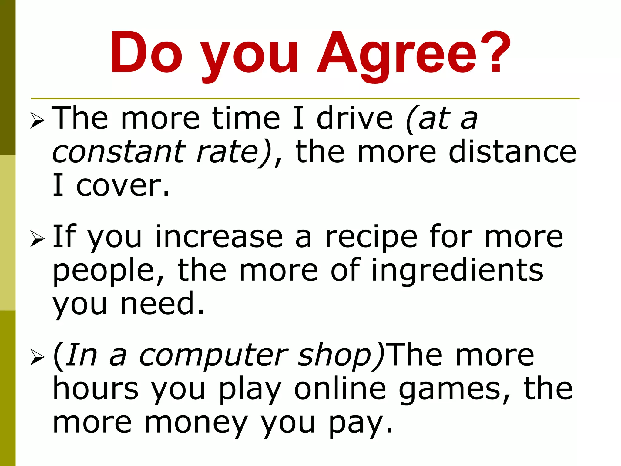 Do you Agree?
 The more time I drive (at a
constant rate), the more distance
I cover.
 If you increase a recipe for more
people, the more of ingredients
you need.
 (In a computer shop)The more
hours you play online games, the
more money you pay.
 