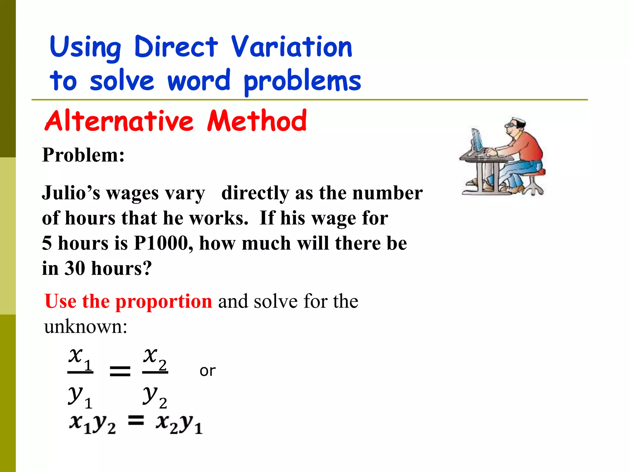 Using Direct Variation
to solve word problems
Problem:
Julio’s wages vary directly as the number
of hours that he works. If his wage for
5 hours is P1000, how much will there be
in 30 hours?
Use the proportion and solve for the
unknown:
Alternative Method
or
𝑥1
𝑦1
=
𝑥2
𝑦2
 