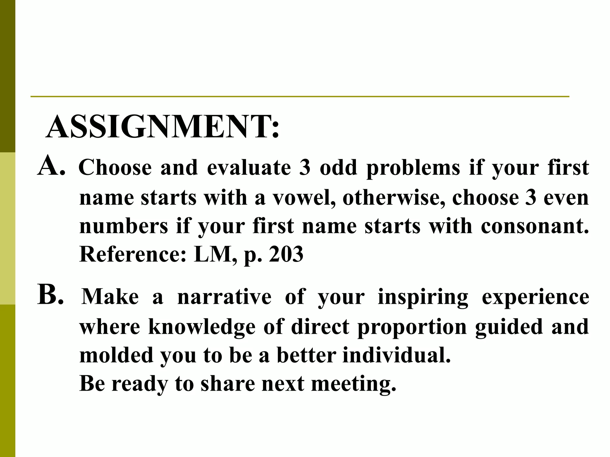 ASSIGNMENT:
A. Choose and evaluate 3 odd problems if your first
name starts with a vowel, otherwise, choose 3 even
numbers if your first name starts with consonant.
Reference: LM, p. 203
B. Make a narrative of your inspiring experience
where knowledge of direct proportion guided and
molded you to be a better individual.
Be ready to share next meeting.
 