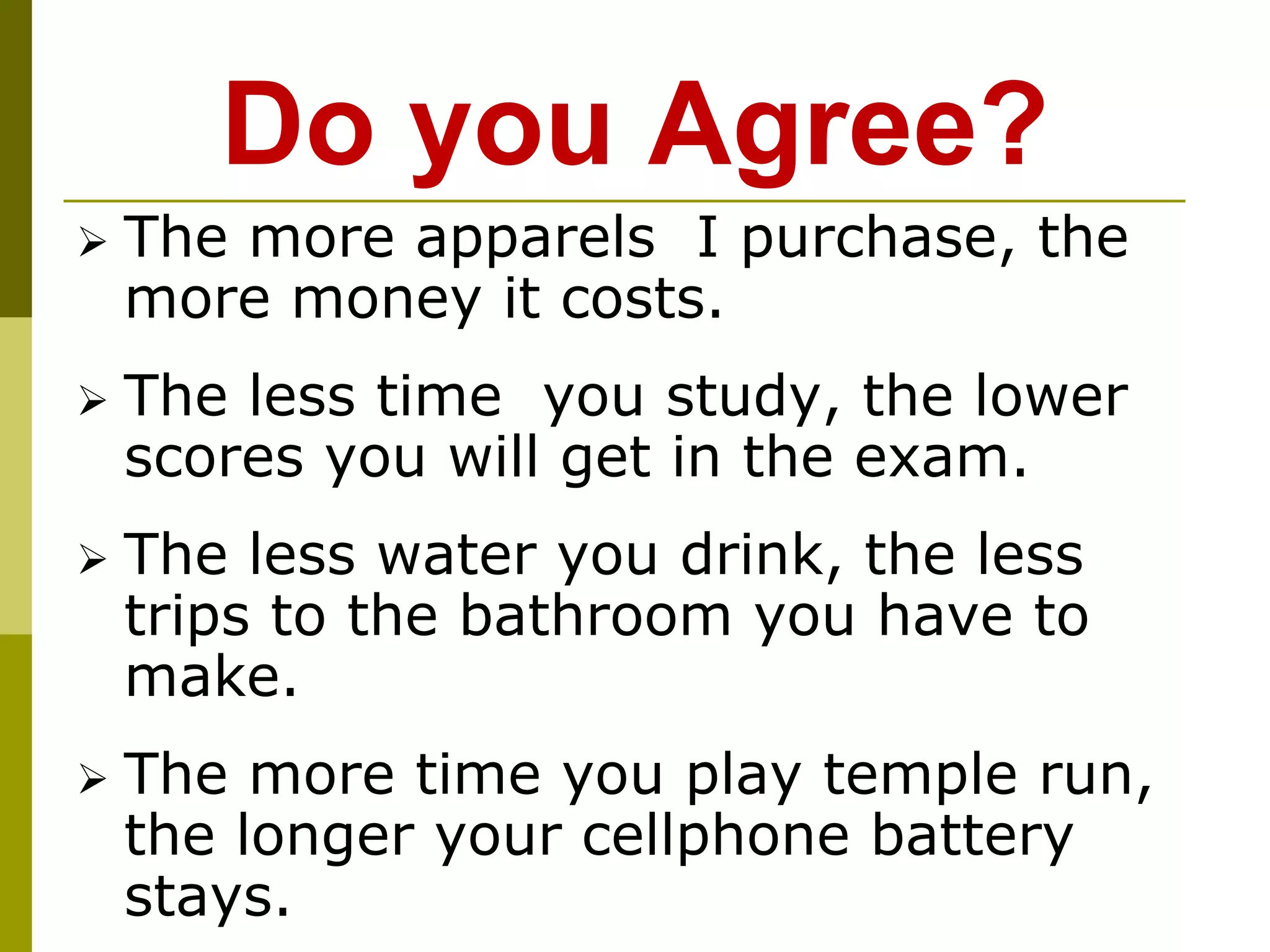 Do you Agree?
 The more apparels I purchase, the
more money it costs.
 The less time you study, the lower
scores you will get in the exam.
 The less water you drink, the less
trips to the bathroom you have to
make.
 The more time you play temple run,
the longer your cellphone battery
stays.
 