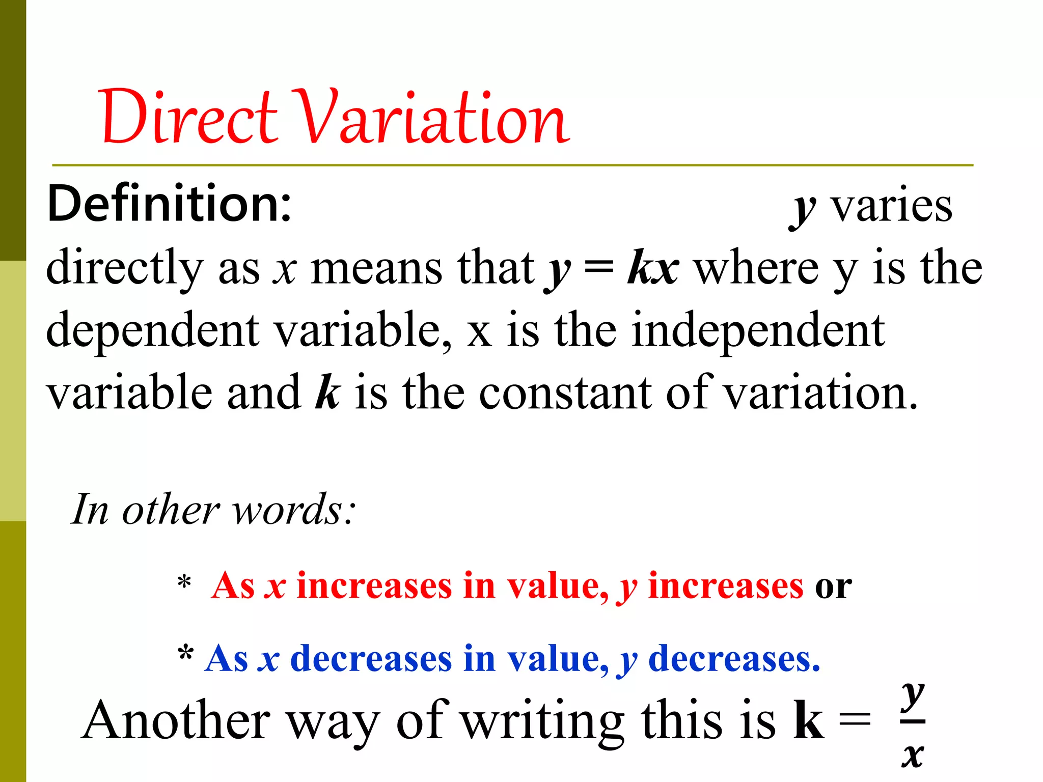 Definition: y varies
directly as x means that y = kx where y is the
dependent variable, x is the independent
variable and k is the constant of variation.
In other words:
* As x increases in value, y increases or
* As x decreases in value, y decreases.
Direct Variation
Another way of writing this is k =
𝒚
𝒙
 