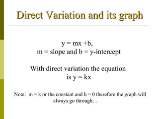 Direct Variation and its graph y = mx +b,  m = slope and b = y-intercept With direct variation the equation  is y = kx Note:  m = k or the constant and b = 0 therefore the graph will always go through…  