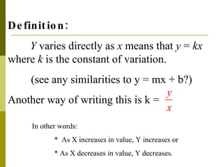 Definition: Y  varies directly as  x  means that  y  =  kx  where  k  is the constant of variation. (see any similarities to y = mx + b?) Another way of writing this is k =  In other words: *  As X increases in value, Y increases or * As X decreases in value, Y decreases. 