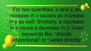 For two quantities, x and y, an
increase in x causes an increase
in y as well. Similarly, a decrease
in x cause a decrease in y. Uses
keywords like “directly
proportional” or “varies directly”
 