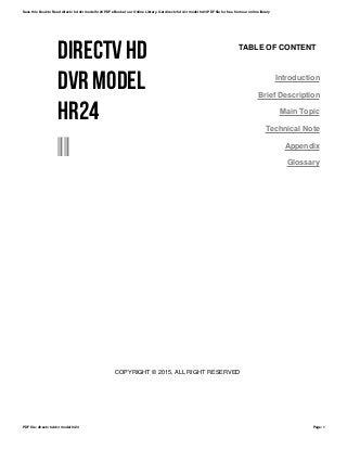 DIRECTV HD
DVR MODEL
HR24
--
TABLE OF CONTENT
Introduction
Brief Description
Main Topic
Technical Note
Appendix
Glossary
COPYRIGHT © 2015, ALL RIGHT RESERVED
Save this Book to Read directv hd dvr model hr24 PDF eBook at our Online Library. Get directv hd dvr model hr24 PDF file for free from our online library
PDF file: directv hd dvr model hr24 Page: 1
 