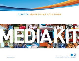 directvadsales.com
                                          ©DIRECTV, Inc. DIRECTV and the Cyclone Design logo are registered trademarks of DIRECTV Inc. All other trademarks are the property of their respective owners.
                                                                                                                                                                                                           08




Page  |
                                                                                                                                                                                                            DIRECTV ADVERTISING SOLUTIONS




           ENGAGE. DELIVER. MEASURE.™
                                        MEDIAKIT
 