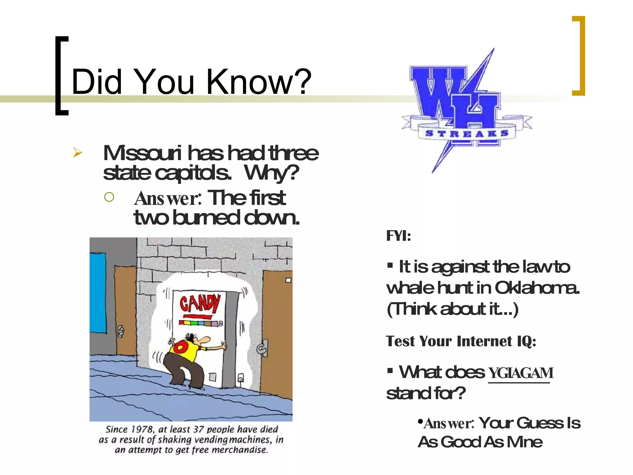Did You Know? Missouri has had three state capitols. Why? Answer: The first two burned down. FYI: It is against the law to whale hunt in Oklahoma. (Think about it...) Test Your Internet IQ: What does YGIAGAM stand for? Answer: Your Guess Is As Good As Mine