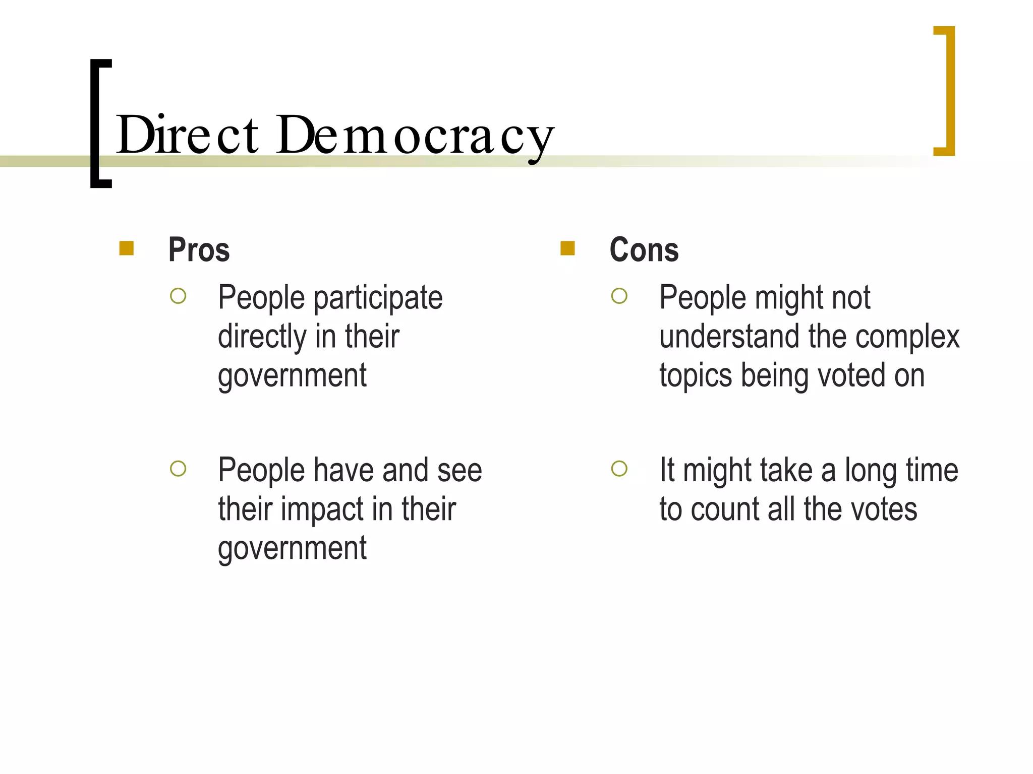 Direct Democracy Pros People participate directly in their government People have and see their impact in their government Cons People might not understand the complex topics being voted on It might take a long time to count all the votes