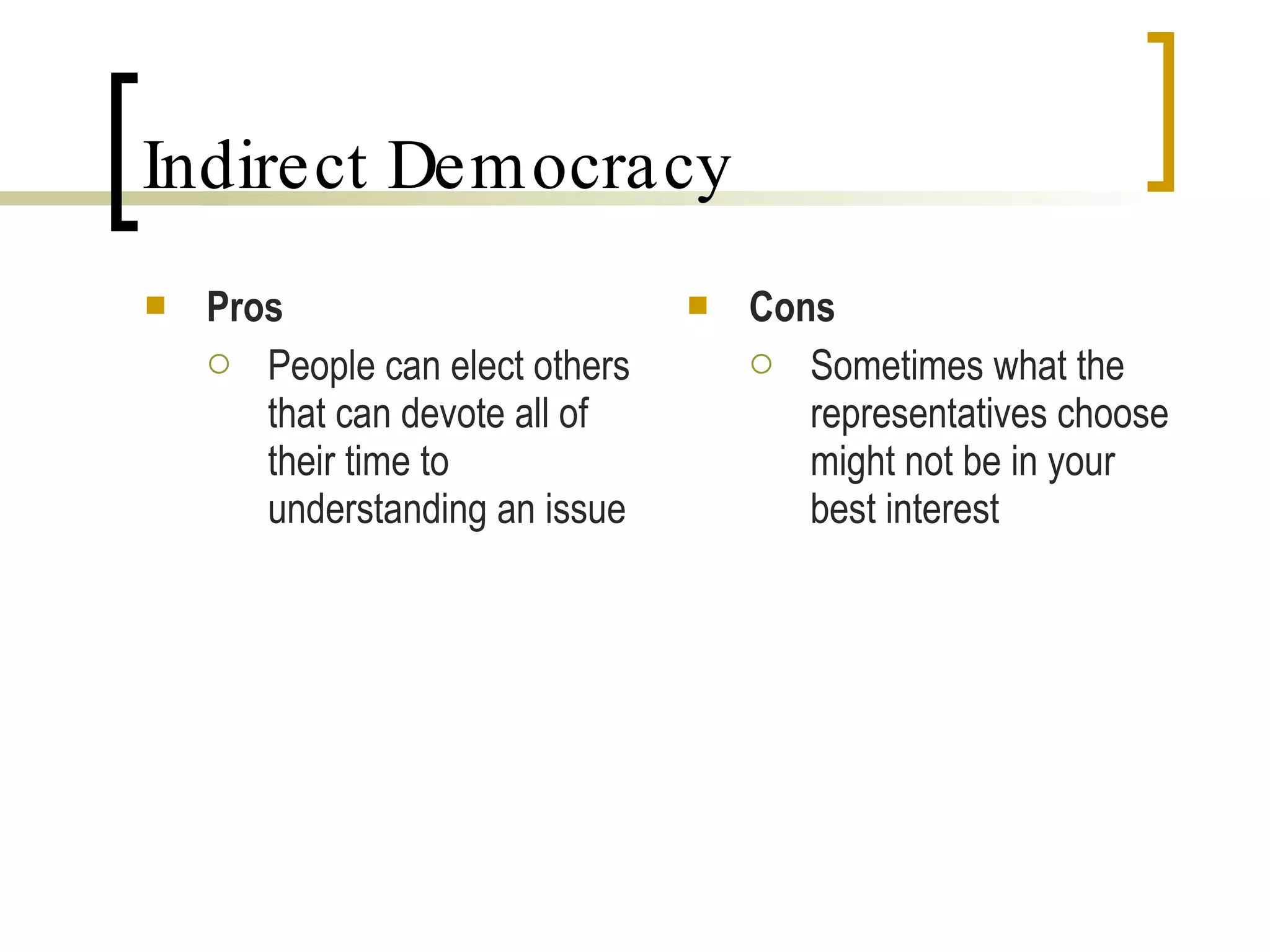 Indirect Democracy Pros People can elect others that can devote all of their time to understanding an issue Cons Sometimes what the representatives choose might not be in your best interest