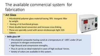 • Belle glass HP
• Microhybrid composite having cured at a temperature of 138’C under 29 psi
pressure in nitrogen environment.
• high flexural and compressive strengths,
• Thus it can be an ideal material in cases of high occlusal forces.
• Variety of colors are available in this system .
The available commercial system for
fabrication
17
• Art Glass
• Microhybrid polymer glass material having 78% inorganic filler
by weight.
• Having a 4-6 functional groups.
• More double bond conversion and increase cross linking.
• These are specially cured with xenon-stroboscopic light 320-
500nm
 