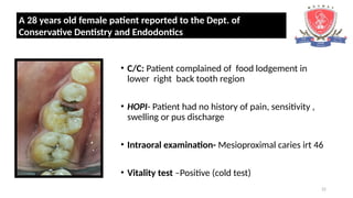 22
• C/C: Patient complained of food lodgement in
lower right back tooth region
• HOPI- Patient had no history of pain, sensitivity ,
swelling or pus discharge
• Intraoral examination- Mesioproximal caries irt 46
• Vitality test –Positive (cold test)
A 28 years old female patient reported to the Dept. of
Conservative Dentistry and Endodontics
 