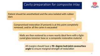 29
Patient should be anesthetized and the area isolated with rubber
dam
Compromised restoration (if present) is at this point completely
removed, and/or all the caries is excavated
Walls are then restored to a more nearly ideal form with a light-
cured glass-ionomer base or a composite restorative material
All margins should have a 90- degree butt-joint cavosurface
angle to ensure marginal strength of restoration
Cavity preparation for composite inlay
 