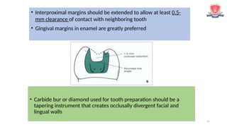 31
• Interproximal margins should be extended to allow at least 0.5-
mm clearance of contact with neighboring tooth
• Gingival margins in enamel are greatly preferred
• Carbide bur or diamond used for tooth preparation should be a
tapering instrument that creates occlusally divergent facial and
lingual walls
 