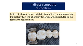 8
Indirect technique refers to fabrication of the restoration outside
the oral cavity in the laboratory following which it is luted to the
tooth with resin cement.
Indirect composite
restoration
 