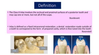 9
Definition
• The Class II inlay involves the occlusal and proximal surfaces of a posterior tooth and
may cap one or more, but not all of the cusps.
Sturdevant
• Inlay is defined as a fixed intracoronal restoration, a dental restoration made outside of
a tooth to correspond to the form of prepared cavity, which is then luted into the tooth
Rosensteil
 