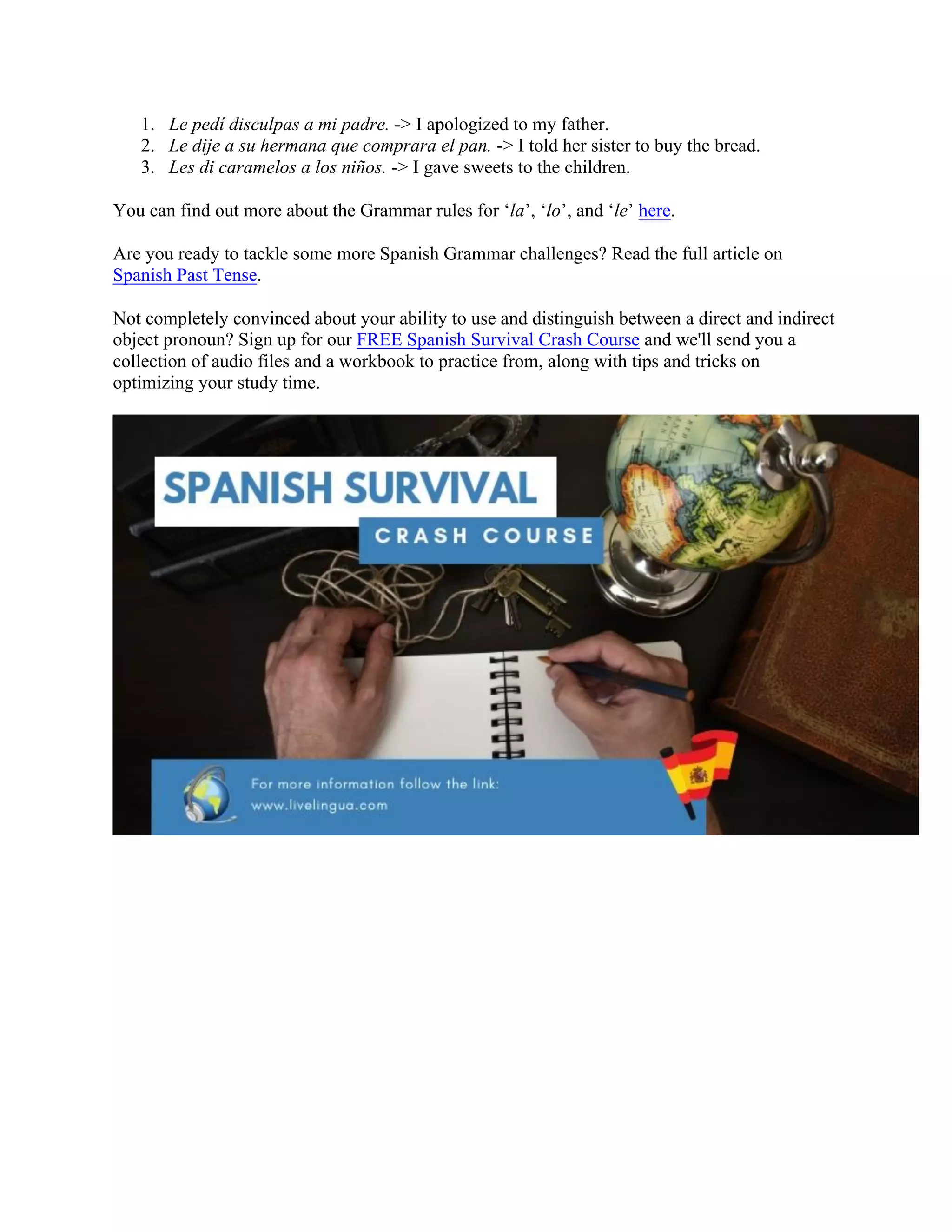 1. Le pedí disculpas a mi padre. -> I apologized to my father.
2. Le dije a su hermana que comprara el pan. -> I told her sister to buy the bread.
3. Les di caramelos a los niños. -> I gave sweets to the children.
You can find out more about the Grammar rules for ‘la’, ‘lo’, and ‘le’ here.
Are you ready to tackle some more Spanish Grammar challenges? Read the full article on
Spanish Past Tense.
Not completely convinced about your ability to use and distinguish between a direct and indirect
object pronoun? Sign up for our FREE Spanish Survival Crash Course and we'll send you a
collection of audio files and a workbook to practice from, along with tips and tricks on
optimizing your study time.
	
 