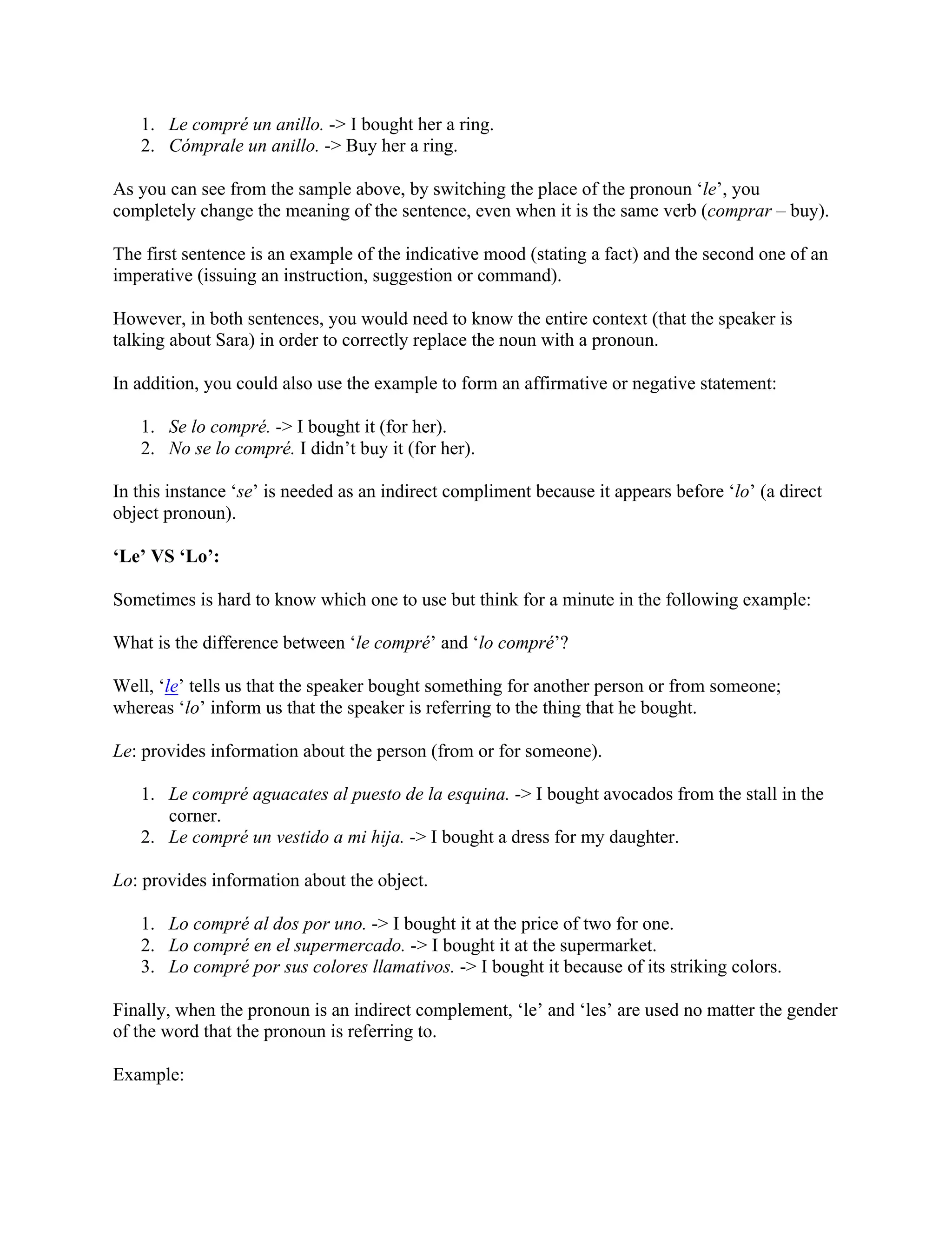 1. Le compré un anillo. -> I bought her a ring.
2. Cómprale un anillo. -> Buy her a ring.
As you can see from the sample above, by switching the place of the pronoun ‘le’, you
completely change the meaning of the sentence, even when it is the same verb (comprar – buy).
The first sentence is an example of the indicative mood (stating a fact) and the second one of an
imperative (issuing an instruction, suggestion or command).
However, in both sentences, you would need to know the entire context (that the speaker is
talking about Sara) in order to correctly replace the noun with a pronoun.
In addition, you could also use the example to form an affirmative or negative statement:
1. Se lo compré. -> I bought it (for her).
2. No se lo compré. I didn’t buy it (for her).
In this instance ‘se’ is needed as an indirect compliment because it appears before ‘lo’ (a direct
object pronoun).
‘Le’ VS ‘Lo’:
Sometimes is hard to know which one to use but think for a minute in the following example:
What is the difference between ‘le compré’ and ‘lo compré’?
Well, ‘le’ tells us that the speaker bought something for another person or from someone;
whereas ‘lo’ inform us that the speaker is referring to the thing that he bought.
Le: provides information about the person (from or for someone).
1. Le compré aguacates al puesto de la esquina. -> I bought avocados from the stall in the
corner.
2. Le compré un vestido a mi hija. -> I bought a dress for my daughter.
Lo: provides information about the object.
1. Lo compré al dos por uno. -> I bought it at the price of two for one.
2. Lo compré en el supermercado. -> I bought it at the supermarket.
3. Lo compré por sus colores llamativos. -> I bought it because of its striking colors.
Finally, when the pronoun is an indirect complement, ‘le’ and ‘les’ are used no matter the gender
of the word that the pronoun is referring to.
Example:
 