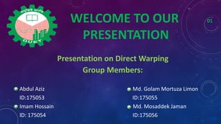 Presentation on Direct Warping
Group Members:
Abdul Aziz Md. Golam Mortuza Limon
ID:175053 ID:175055
Imam Hossain Md. Mosaddek Jaman
ID: 175054 ID:175056
WELCOME TO OUR 01
PRESENTATION
 