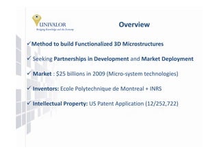 Overview

Method b ild Functionalized 3D Mi
M h d to build F  i   li d 3D Microstructures

Seeking Partnerships in Development and Market Deployment
                     in Development

Market : $25 billions in 2009 (Micro‐system technologies)

Inventors: Ecole Polytechnique de Montreal + INRS

Intellectual Property: US Patent Application (12/252,722)
 