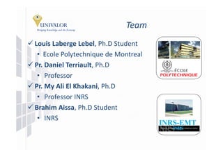 Team
Louis Laberge Lebel, Ph.D
Louis Laberge Lebel Ph D Student
 • Ecole Polytechnique de Montreal
Pr. Daniel Terriault, Ph.D
 • Professor
Pr. My Ali El Khakani, Ph.D
 • Professor INRS
Brahim Aissa, Ph.D Student
 • INRS
                                     INRS-EMT
 
